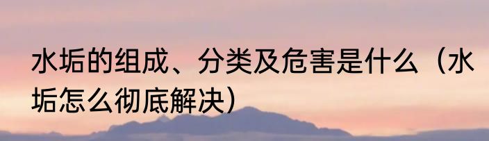 水垢的组成、分类及危害是什么（水垢怎么彻底解决）