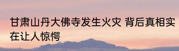 甘肃山丹大佛寺发生火灾 背后真相实在让人惊愕