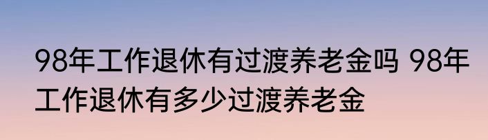 98年工作退休有过渡养老金吗 98年工作退休有多少过渡养老金