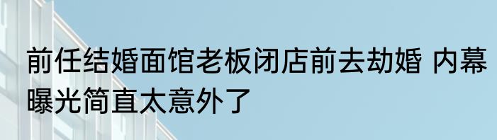 前任结婚面馆老板闭店前去劫婚 内幕曝光简直太意外了