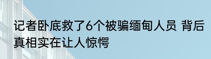 记者卧底救了6个被骗缅甸人员 背后真相实在让人惊愕