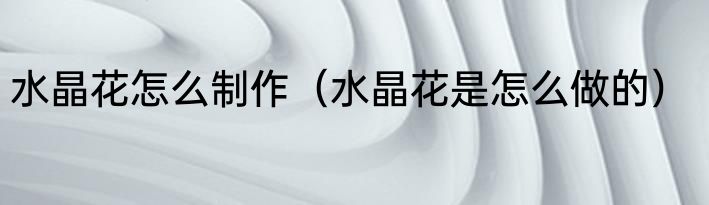 水晶花怎么制作（水晶花是怎么做的）