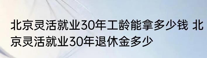 北京灵活就业30年工龄能拿多少钱 北京灵活就业30年退休金多少