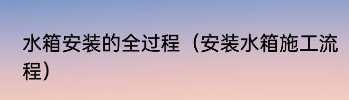 水箱安装的全过程（安装水箱施工流程）