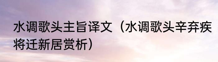 水调歌头主旨译文（水调歌头辛弃疾将迁新居赏析）