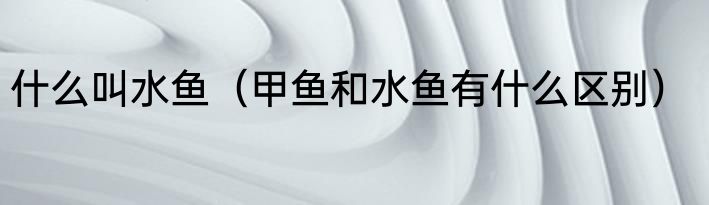 什么叫水鱼（甲鱼和水鱼有什么区别）