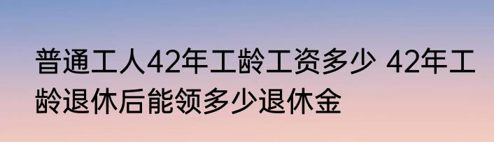 普通工人42年工龄工资多少 42年工龄退休后能领多少退休金