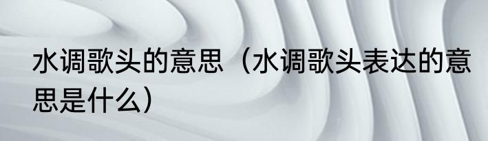 水调歌头的意思（水调歌头表达的意思是什么）