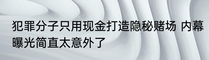犯罪分子只用现金打造隐秘赌场 内幕曝光简直太意外了