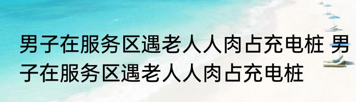 男子在服务区遇老人人肉占充电桩 男子在服务区遇老人人肉占充电桩