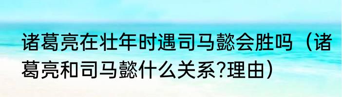 诸葛亮在壮年时遇司马懿会胜吗（诸葛亮和司马懿什么关系?理由）