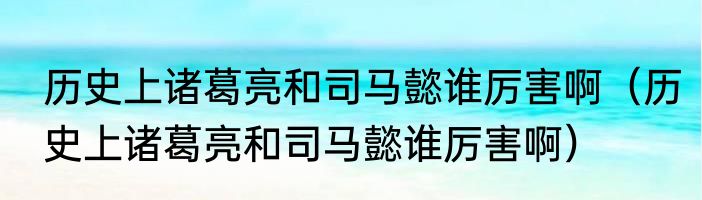 历史上诸葛亮和司马懿谁厉害啊（历史上诸葛亮和司马懿谁厉害啊）