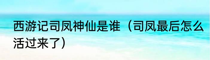 西游记司凤神仙是谁（司凤最后怎么活过来了）