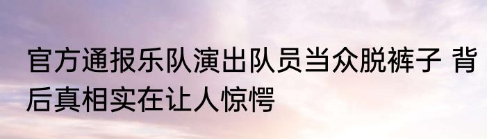 官方通报乐队演出队员当众脱裤子 背后真相实在让人惊愕