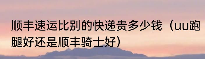 顺丰速运比别的快递贵多少钱（uu跑腿好还是顺丰骑士好）