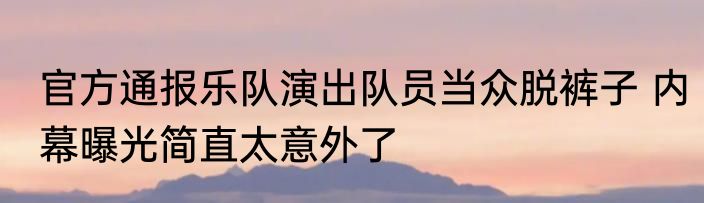 官方通报乐队演出队员当众脱裤子 内幕曝光简直太意外了