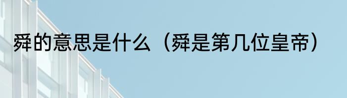舜的意思是什么（舜是第几位皇帝）