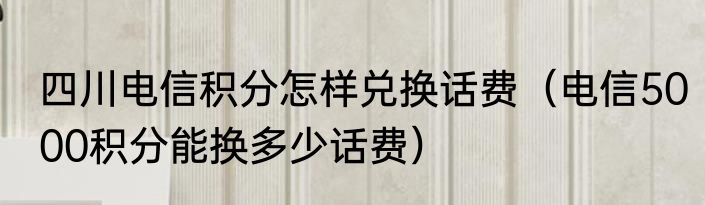 四川电信积分怎样兑换话费（电信5000积分能换多少话费）