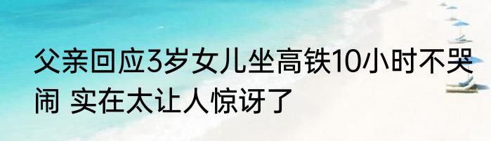 父亲回应3岁女儿坐高铁10小时不哭闹 实在太让人惊讶了