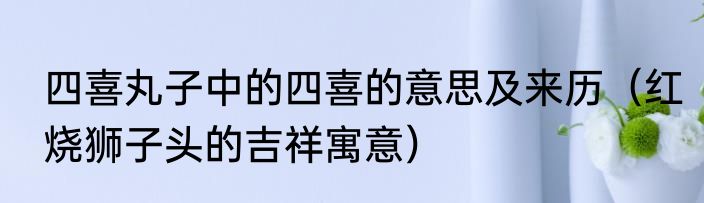 四喜丸子中的四喜的意思及来历（红烧狮子头的吉祥寓意）