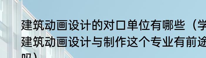 建筑动画设计的对口单位有哪些（学建筑动画设计与制作这个专业有前途吗）