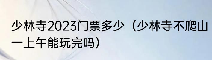 少林寺2023门票多少（少林寺不爬山一上午能玩完吗）