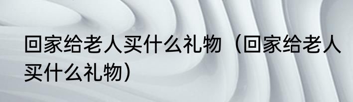 回家给老人买什么礼物（回家给老人买什么礼物）