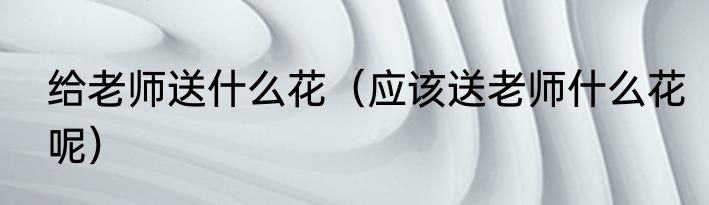 给老师送什么花（应该送老师什么花呢）