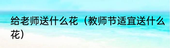 给老师送什么花（教师节适宜送什么花）