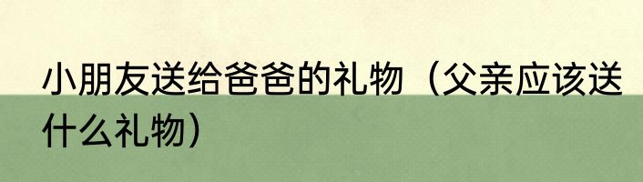 小朋友送给爸爸的礼物（父亲应该送什么礼物）