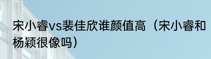 宋小睿vs裴佳欣谁颜值高（宋小睿和杨颖很像吗）