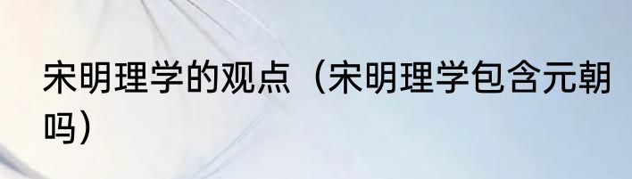 宋明理学的观点（宋明理学包含元朝吗）