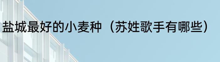 盐城最好的小麦种（苏姓歌手有哪些）