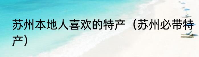 苏州本地人喜欢的特产（苏州必带特产）