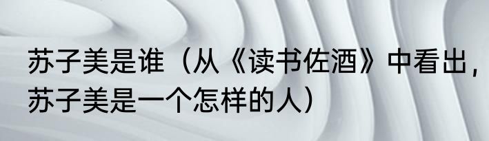 苏子美是谁（从《读书佐酒》中看出，苏子美是一个怎样的人）
