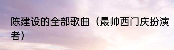 陈建设的全部歌曲（最帅西门庆扮演者）