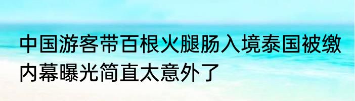 中国游客带百根火腿肠入境泰国被缴 内幕曝光简直太意外了