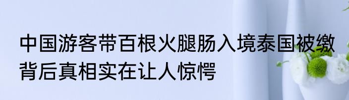 中国游客带百根火腿肠入境泰国被缴 背后真相实在让人惊愕