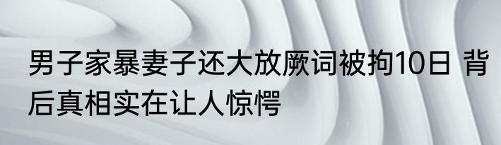 男子家暴妻子还大放厥词被拘10日 背后真相实在让人惊愕
