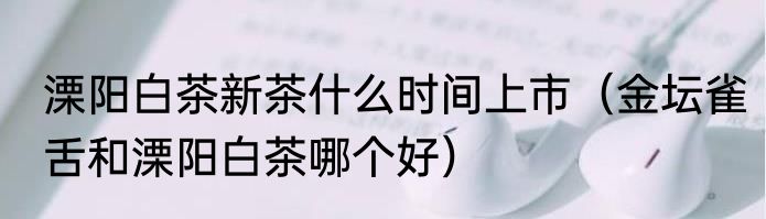 溧阳白茶新茶什么时间上市（金坛雀舌和溧阳白茶哪个好）