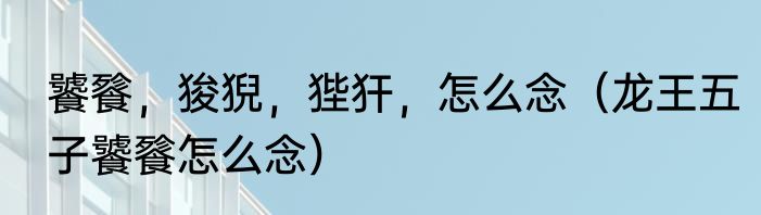 饕餮，狻猊，狴犴，怎么念（龙王五子饕餮怎么念）