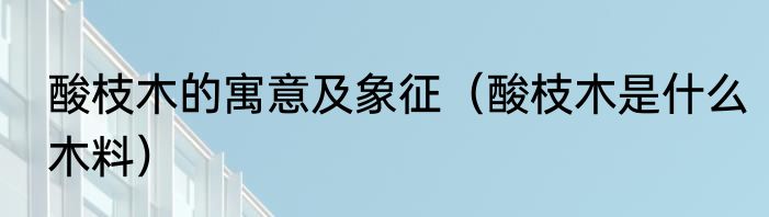 酸枝木的寓意及象征（酸枝木是什么木料）