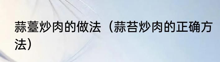 蒜薹炒肉的做法（蒜苔炒肉的正确方法）