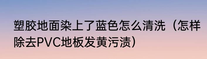 塑胶地面染上了蓝色怎么清洗（怎样除去PVC地板发黄污渍）