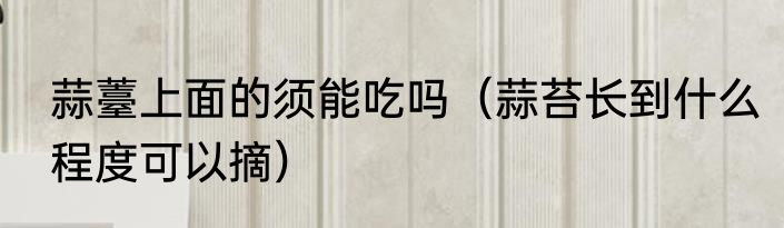 蒜薹上面的须能吃吗（蒜苔长到什么程度可以摘）