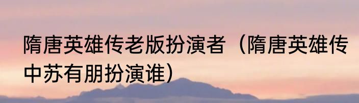隋唐英雄传老版扮演者（隋唐英雄传中苏有朋扮演谁）