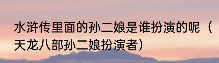 水浒传里面的孙二娘是谁扮演的呢（天龙八部孙二娘扮演者）