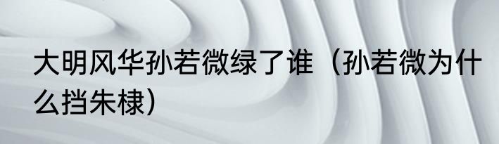 大明风华孙若微绿了谁（孙若微为什么挡朱棣）