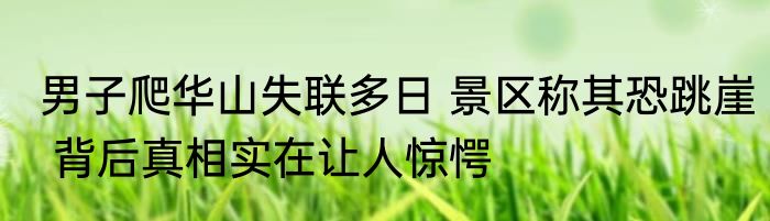 男子爬华山失联多日 景区称其恐跳崖 背后真相实在让人惊愕