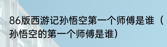 86版西游记孙悟空第一个师傅是谁（孙悟空的第一个师傅是谁）